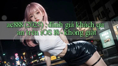 ae888 (2025) đánh giá khách quan trên iOS 18   không giật