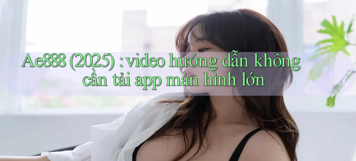 Ae888 (2025) video hướng dẫn không cần tải app màn hình lớn