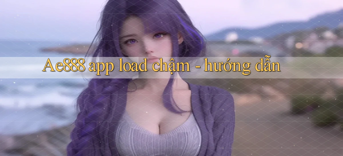 Ae888 app load chậm   hướng dẫn