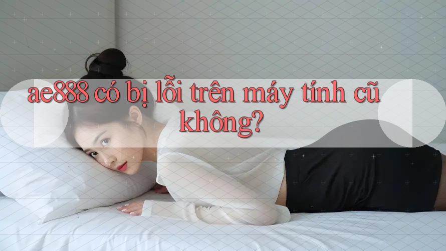ae888 có bị lỗi trên máy tính cũ không?