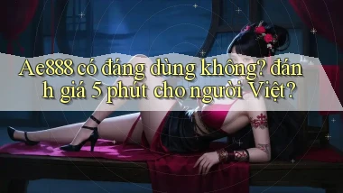 Ae888 có đáng dùng không đánh giá 5 phút cho người Việt