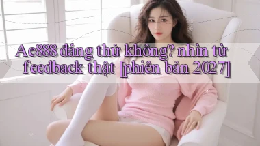 Ae888 đáng thử không nhìn từ feedback thật [phiên bản 2027]