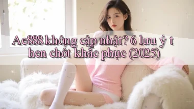 Ae888 không cập nhật 6 lưu ý then chốt khắc phục (2025)
