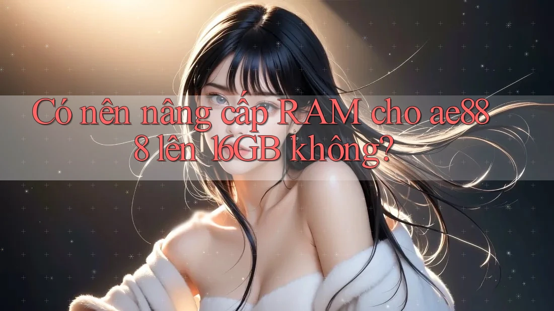 Có nên nâng cấp RAM cho ae888 lên 16GB không?
