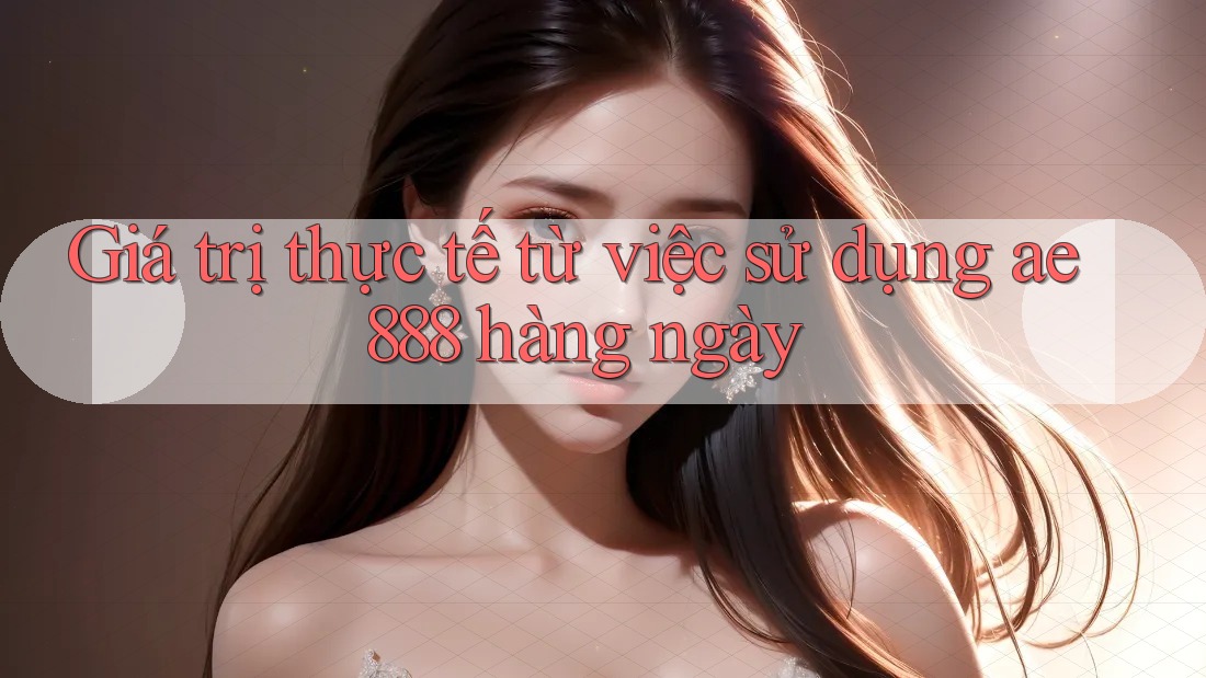 Giá trị thực tế từ việc sử dụng ae888 hàng ngày Giá trị thực tế từ việc sử dụng ae888 hàng ngày