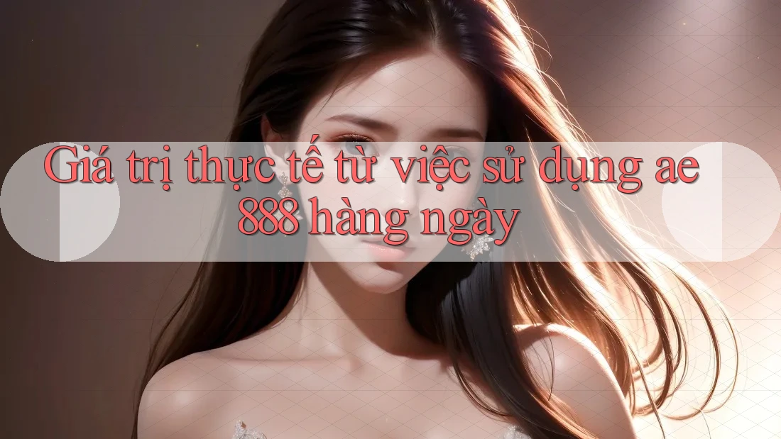 Giá trị thực tế từ việc sử dụng ae888 hàng ngày Giá trị thực tế từ việc sử dụng ae888 hàng ngày