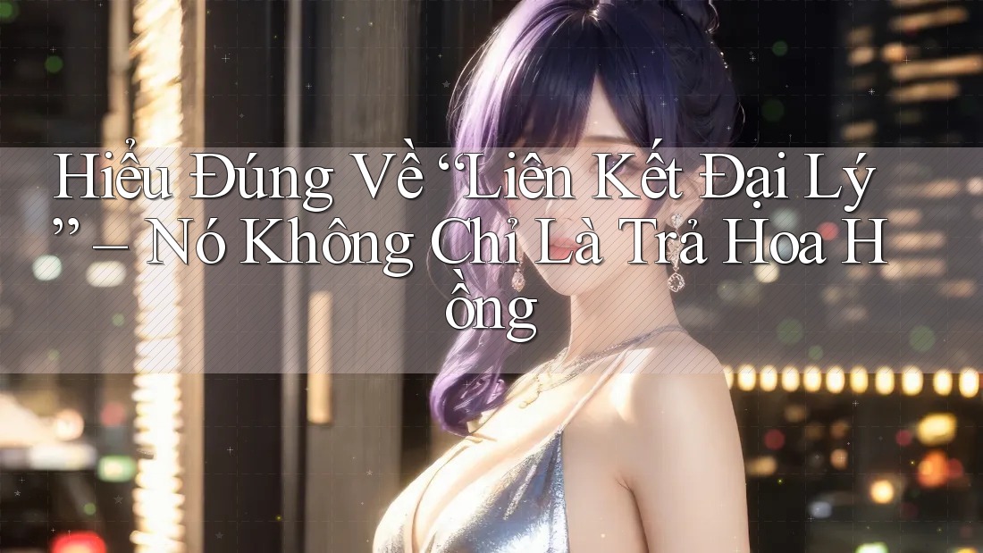 Hiểu Đúng Về “Liên Kết Đại Lý” – Nó Không Chỉ Là Trả Hoa Hồng