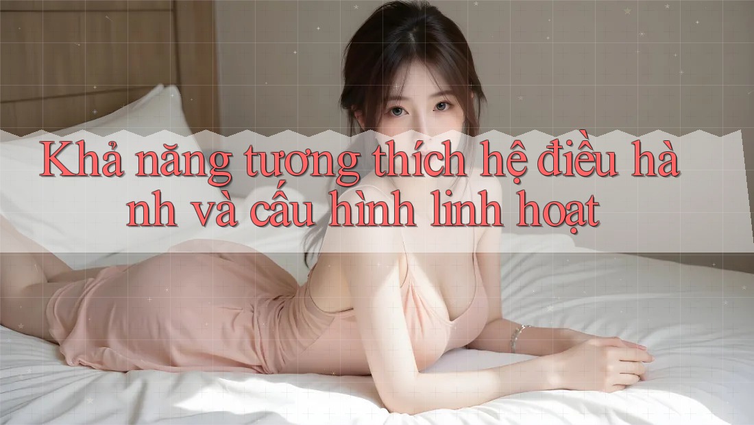Khả năng tương thích hệ điều hành và cấu hình linh hoạt Khả năng tương thích hệ điều hành và cấu hình linh hoạt