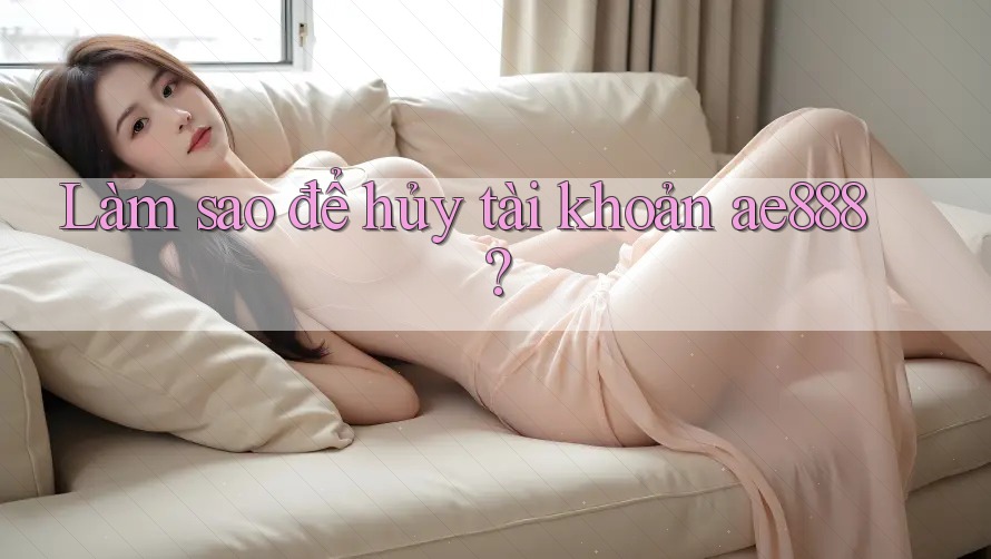 Làm sao để hủy tài khoản ae888? Làm sao để hủy tài khoản ae888?