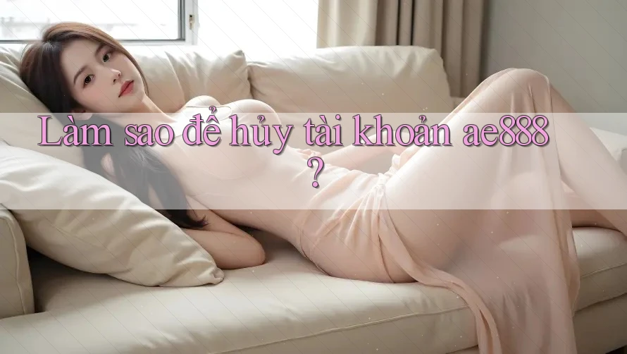 Làm sao để hủy tài khoản ae888? Làm sao để hủy tài khoản ae888?