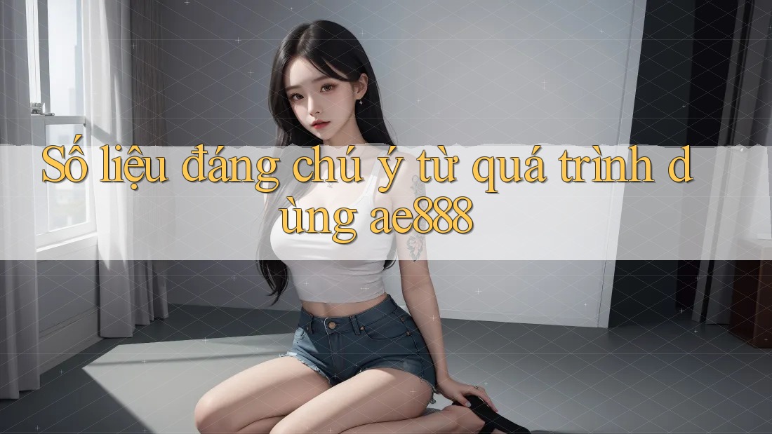 Số liệu đáng chú ý từ quá trình dùng ae888 Số liệu đáng chú ý từ quá trình dùng ae888