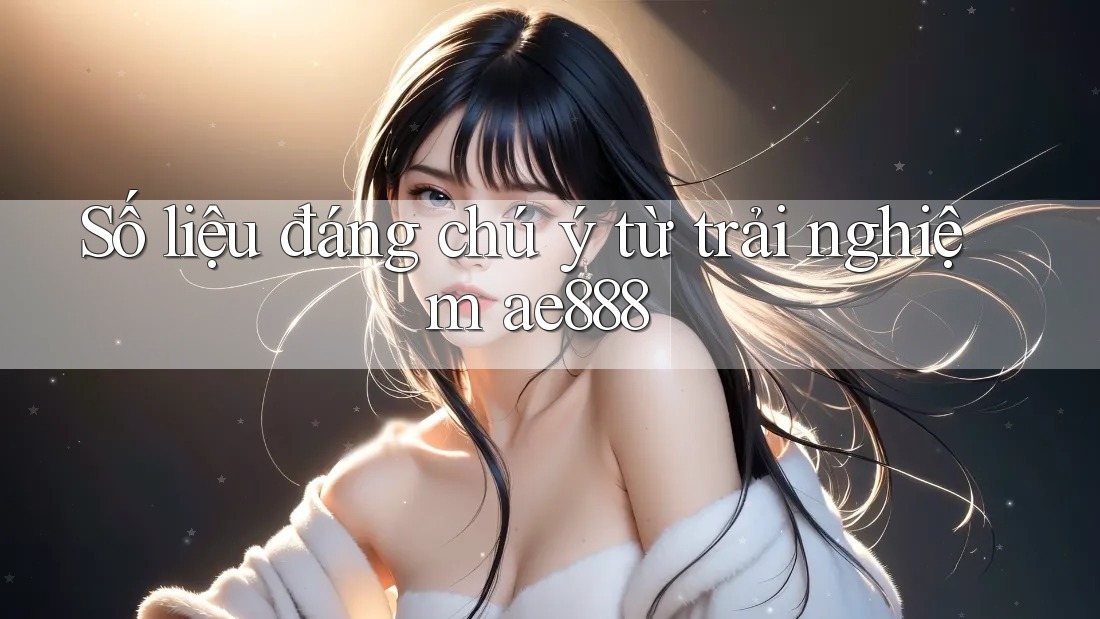 Số liệu đáng chú ý từ trải nghiệm ae888