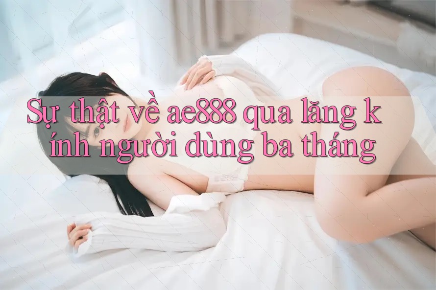 Sự thật về ae888 qua lăng kính người dùng ba tháng Sự thật về ae888 qua lăng kính người dùng ba tháng