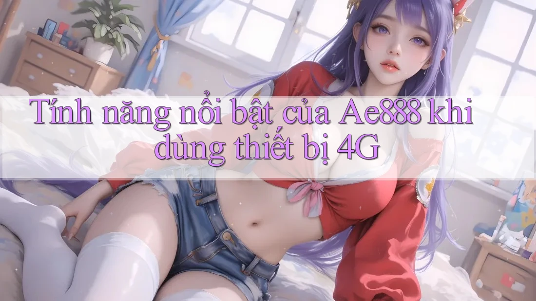 Tính năng nổi bật của Ae888 khi dùng thiết bị 4G Tính năng nổi bật của Ae888 khi dùng thiết bị 4G