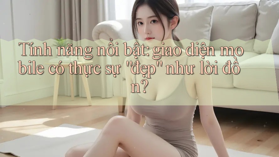 Tính năng nổi bật: giao diện mobile có thực sự “đẹp” như lời đồn? Tính năng nổi bật: giao diện mobile có thực sự “đẹp” như lời đồn?
