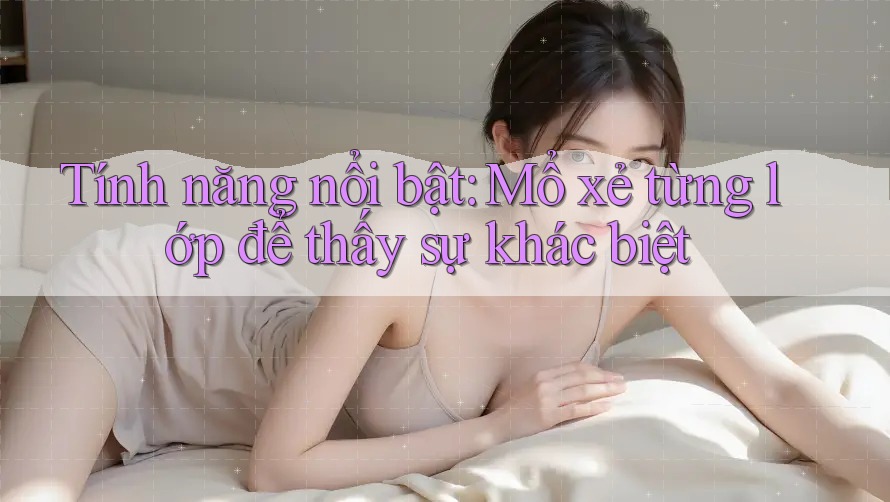 Tính năng nổi bật: Mổ xẻ từng lớp để thấy sự khác biệt