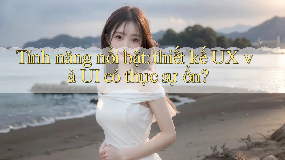 Tính năng nổi bật: thiết kế UX và UI có thực sự ổn?