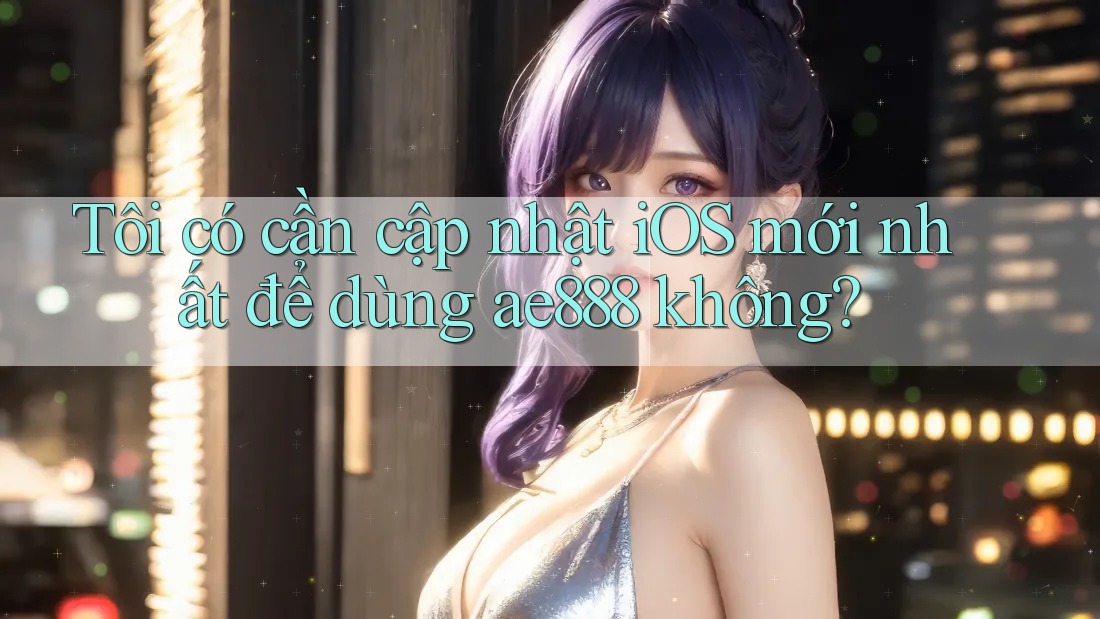 Tôi có cần cập nhật iOS mới nhất để dùng ae888 không?