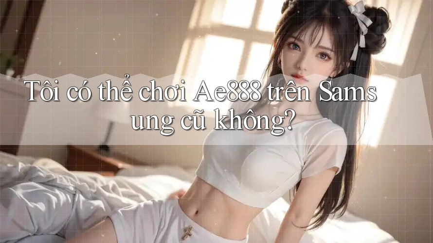 Tôi có thể chơi Ae888 trên Samsung cũ không? Tôi có thể chơi Ae888 trên Samsung cũ không?