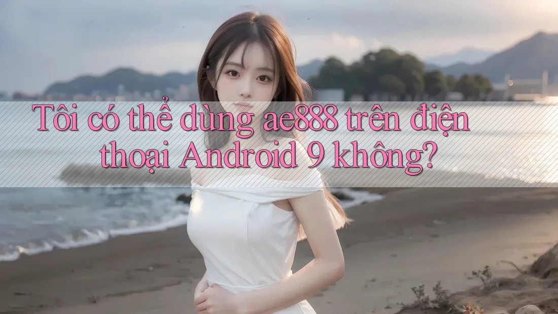 Tôi có thể dùng ae888 trên điện thoại Android 9 không? Tôi có thể dùng ae888 trên điện thoại Android 9 không?
