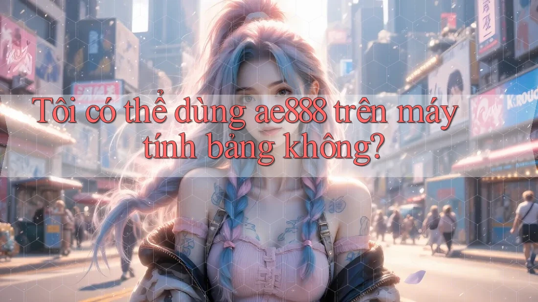 Tôi có thể dùng ae888 trên máy tính bảng không?