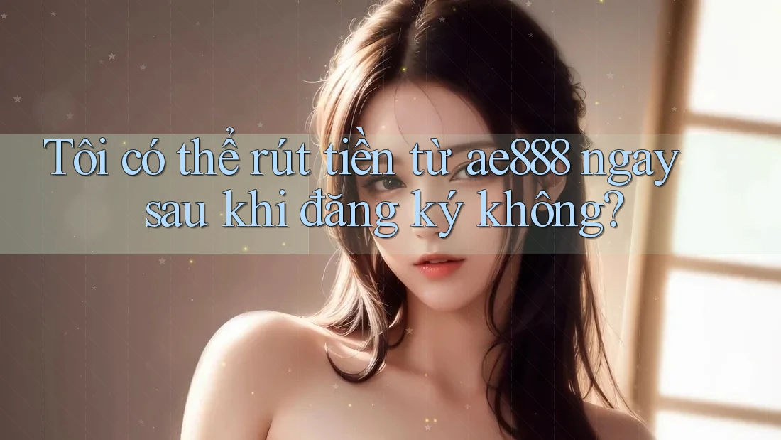 Tôi có thể rút tiền từ ae888 ngay sau khi đăng ký không? Tôi có thể rút tiền từ ae888 ngay sau khi đăng ký không?