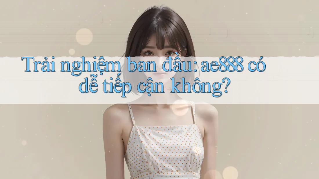 Trải nghiệm ban đầu: ae888 có dễ tiếp cận không? Trải nghiệm ban đầu: ae888 có dễ tiếp cận không?