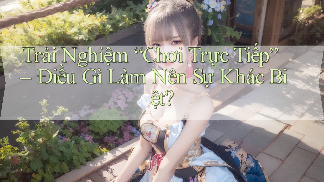 Trải Nghiệm “Chơi Trực Tiếp” – Điều Gì Làm Nên Sự Khác Biệt?