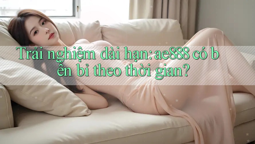 Trải nghiệm dài hạn: ae888 có bền bỉ theo thời gian? Trải nghiệm dài hạn: ae888 có bền bỉ theo thời gian?