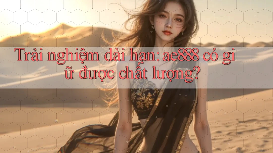 Trải nghiệm dài hạn: ae888 có giữ được chất lượng?