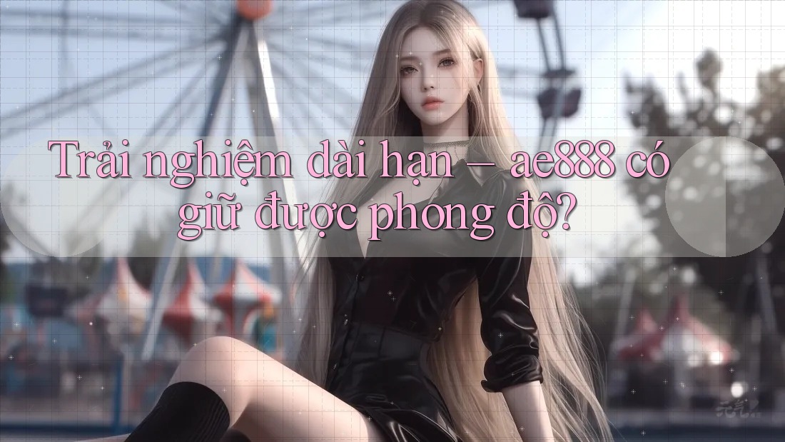 Trải nghiệm dài hạn – ae888 có giữ được phong độ?