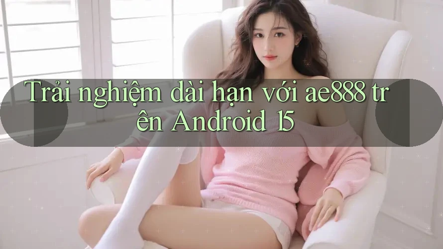 Trải nghiệm dài hạn với ae888 trên Android 15 Trải nghiệm dài hạn với ae888 trên Android 15