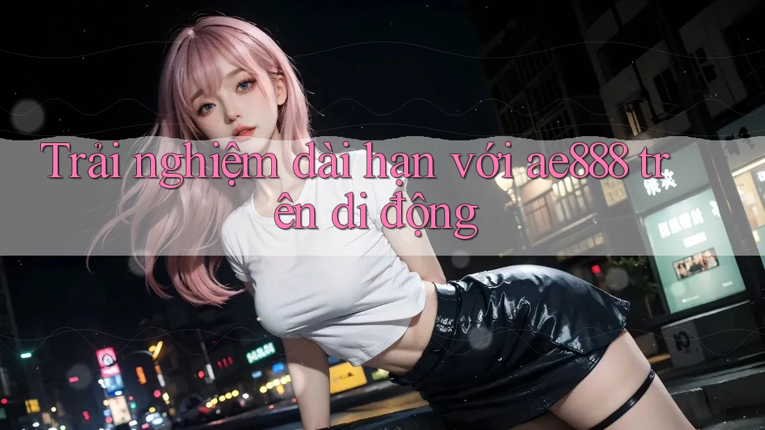Trải nghiệm dài hạn với ae888 trên di động