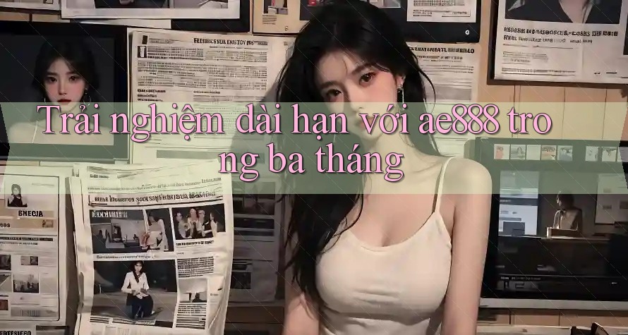 Trải nghiệm dài hạn với ae888 trong ba tháng Trải nghiệm dài hạn với ae888 trong ba tháng