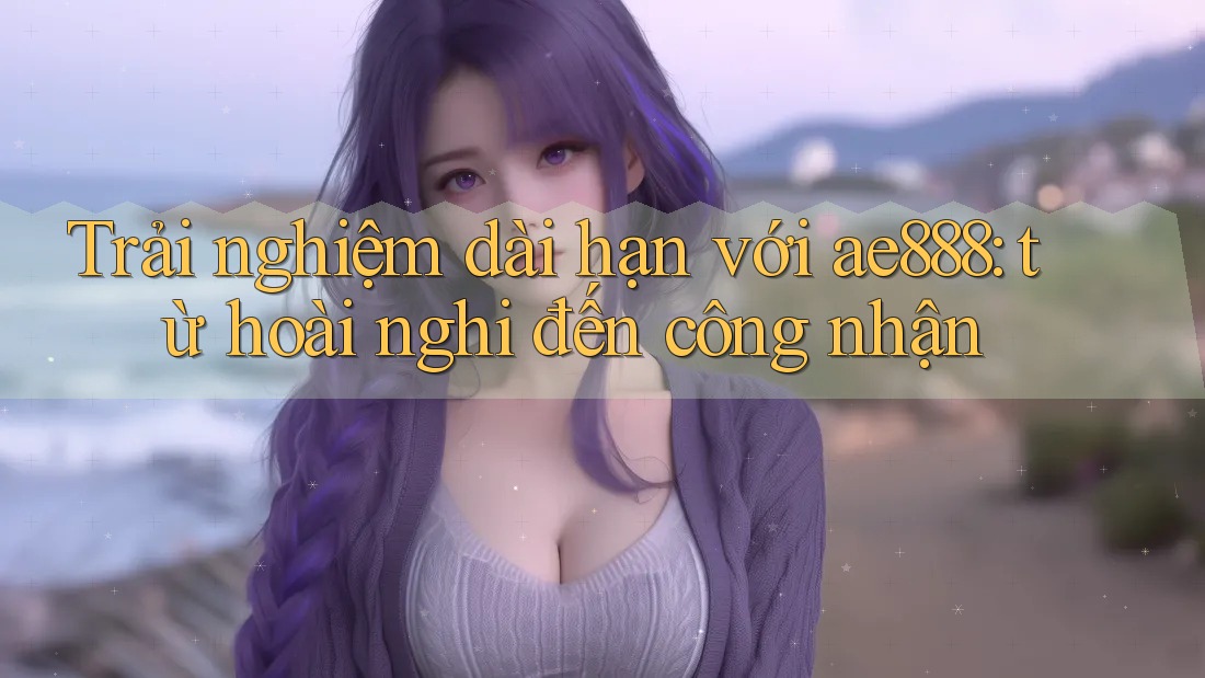 Trải nghiệm dài hạn với ae888: từ hoài nghi đến công nhận