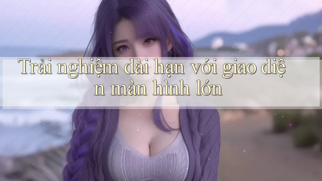 Trải nghiệm dài hạn với giao diện màn hình lớn Trải nghiệm dài hạn với giao diện màn hình lớn