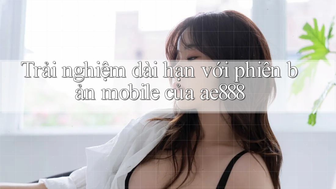 Trải nghiệm dài hạn với phiên bản mobile của ae888
