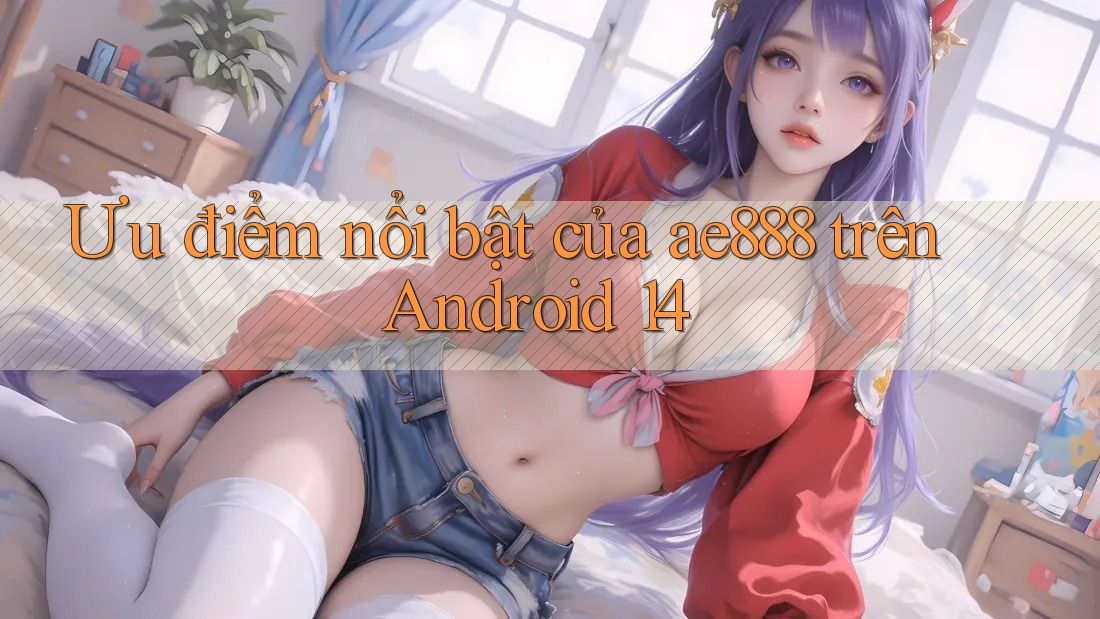 Ưu điểm nổi bật của ae888 trên Android 14 Ưu điểm nổi bật của ae888 trên Android 14