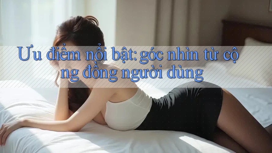 Ưu điểm nổi bật: góc nhìn từ cộng đồng người dùng Ưu điểm nổi bật: góc nhìn từ cộng đồng người dùng