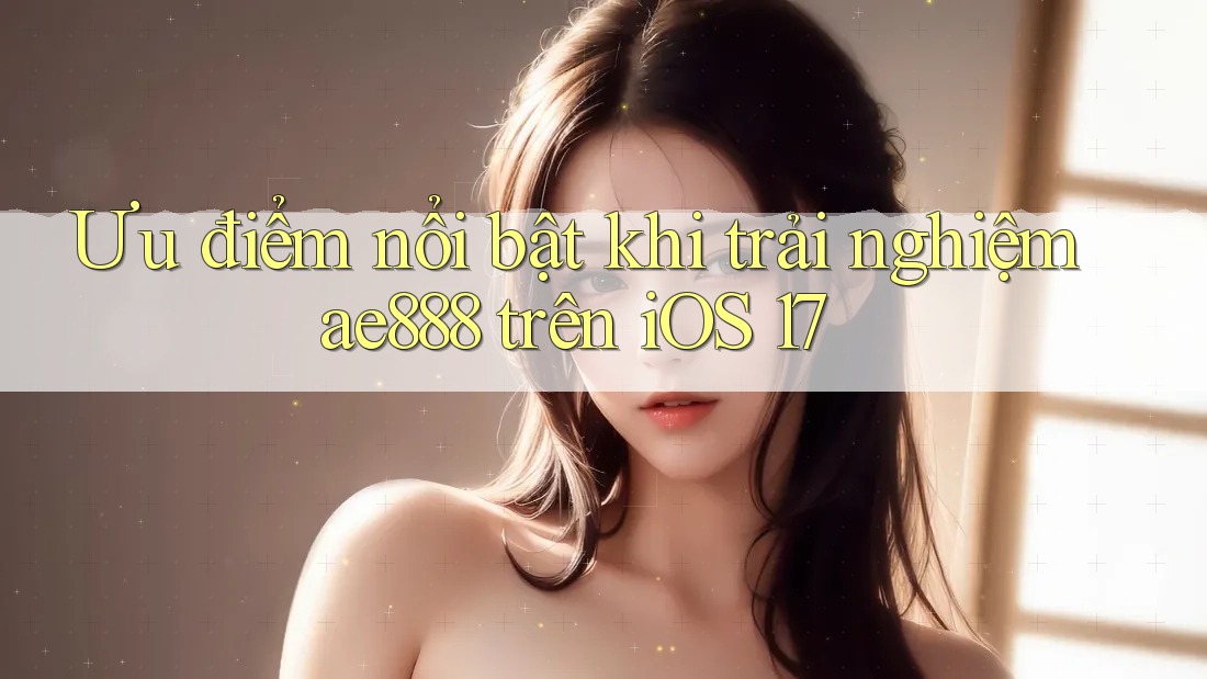 Ưu điểm nổi bật khi trải nghiệm ae888 trên iOS 17 Ưu điểm nổi bật khi trải nghiệm ae888 trên iOS 17