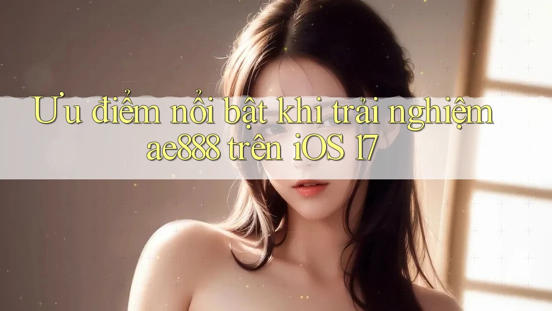 Ưu điểm nổi bật khi trải nghiệm ae888 trên iOS 17
