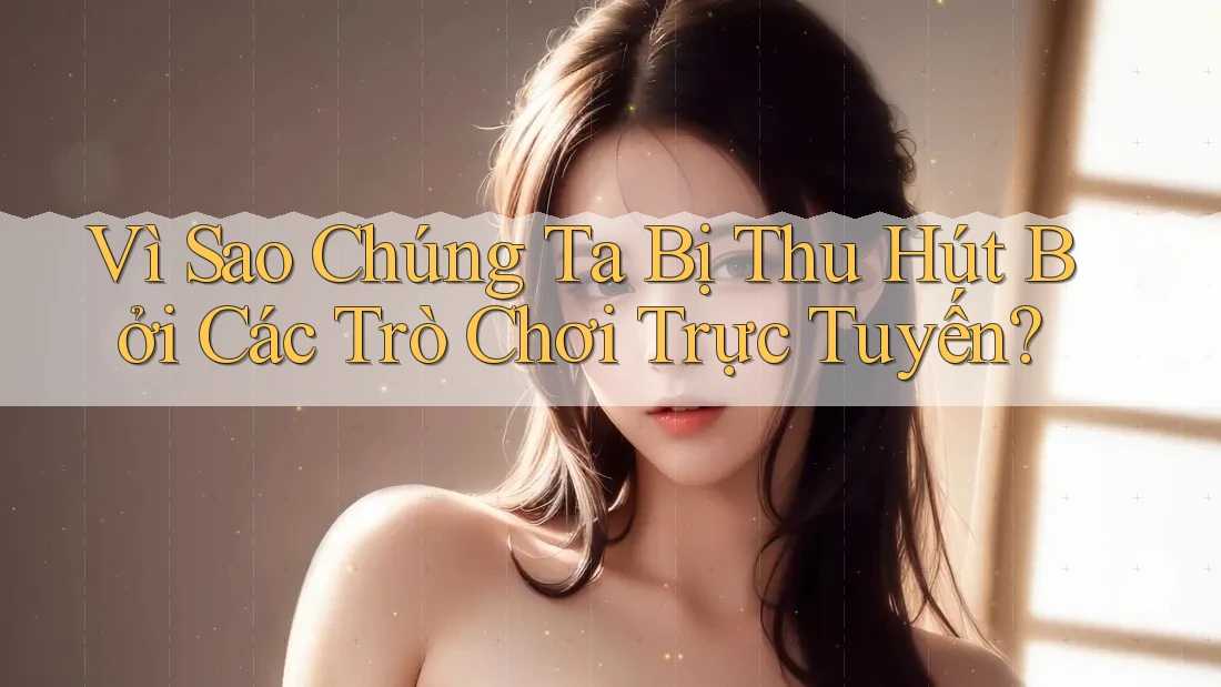 Vì Sao Chúng Ta Bị Thu Hút Bởi Các Trò Chơi Trực Tuyến?